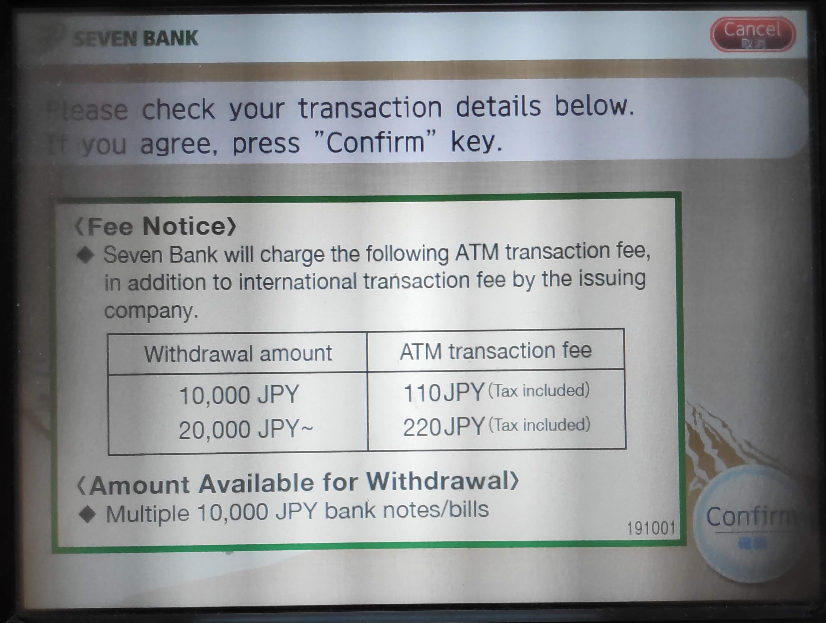 Seven Bank will charge the following ATM transaction fee, in addition to international transaction fee by the issuing company.
Withdrawal amount / ATM Transaction Fee
10,000 JPY / 110 JPY
20,000 JPY / 220 JPY